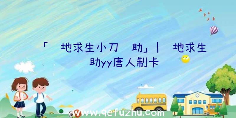 「绝地求生小刀辅助」|绝地求生辅助yy唐人制卡